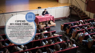 I SPEND 
MY FREE TIME… 
HELPING STUDENTS, EDUCATORS 
AND PARENTS WITH INFORMATION 
TO STRENGTHEN THEIR 
AWARENESS ABOUT DIGITAL 
REPUTATION. ENCOURAGING 
YOUNG TECHNOLOGY USERS TO 
BECOME RESPONSIBLE DIGITAL 
CITIZENS. 
 
 