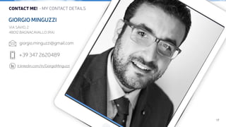 17 
CONTACT ME! - MY CONTACT DETAILS 
GIORGIO MINGUZZI 
VIA SAVIO, 2 
48012 BAGNACAVALLO (RA) 
! 
giorgio.minguzzi@gmail.com 
 
! 
+39 347 2620489 
it.linkedin.com/in/GiorgioMinguzzi 
 
 
