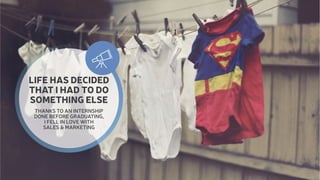  
LIFE HAS DECIDED 
THAT I HAD TO DO 
SOMETHING ELSE 
THANKS TO AN INTERNSHIP 
DONE BEFORE GRADUATING, 
I FELL IN LOVE WITH 
SALES & MARKETING 
 