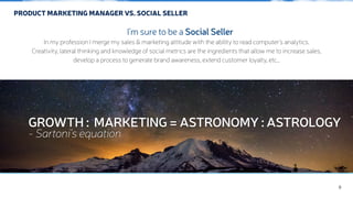 PRODUCT MARKETING MANAGER VS. SOCIAL SELLER 
GROWTH : MARKETING = ASTRONOMY : ASTROLOGY 
- Sartoni’s equation 
9 
I'm sure to be a Social Seller 
In my profession I merge my sales & marketing attitude with the ability to read computer's analytics. 
Creativity, lateral thinking and knowledge of social metrics are the ingredients that allow me to increase sales, 
develop a process to generate brand awareness, extend customer loyalty, etc… 
 