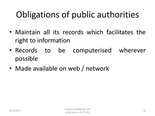 Obligations of public authorities
• Maintain all its records which facilitates the
right to information
• Records to be computerised wherever
possible
• Made available on web / network
8/31/2015 10
sanjaydessai@gmail.com
presentation on RTI Act
 