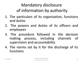 Mandatory disclosure
of information by authority
1. The particulars of its organisation, functions
and duties
2. The powers and duties of its officers and
employees
3. The procedure followed in the decision
making process, including channels of
supervision and accountability
4. The norms set by it for the discharge of its
functions
8/31/2015 11
sanjaydessai@gmail.com
presentation on RTI Act
 