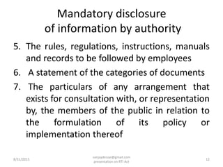 Mandatory disclosure
of information by authority
5. The rules, regulations, instructions, manuals
and records to be followed by employees
6. A statement of the categories of documents
7. The particulars of any arrangement that
exists for consultation with, or representation
by, the members of the public in relation to
the formulation of its policy or
implementation thereof
8/31/2015
sanjaydessai@gmail.com
presentation on RTI Act
12
 