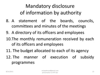 Mandatory disclosure
of information by authority
8. A statement of the boards, councils,
committees and minutes of the meetings
9. A directory of its officers and employees
10.The monthly remuneration received by each
of its officers and employees
11. The budget allocated to each of its agency
12. The manner of execution of subsidy
programmes
8/31/2015 13
sanjaydessai@gmail.com
presentation on RTI Act
 