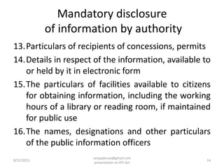 Mandatory disclosure
of information by authority
13.Particulars of recipients of concessions, permits
14.Details in respect of the information, available to
or held by it in electronic form
15.The particulars of facilities available to citizens
for obtaining information, including the working
hours of a library or reading room, if maintained
for public use
16.The names, designations and other particulars
of the public information officers
8/31/2015
sanjaydessai@gmail.com
presentation on RTI Act
14
 