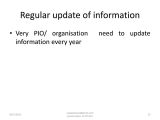 Regular update of information
• Very PIO/ organisation need to update
information every year
8/31/2015 15
sanjaydessai@gmail.com
presentation on RTI Act
 