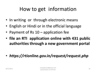 How to get information
• In writing or through electronic means
• English or Hindi or in the official language
• Payment of Rs 10 – application fee
• file an RTI application online with 431 public
authorities through a new government portal
• https://rtionline.gov.in/request/request.php
8/31/2015 16
sanjaydessai@gmail.com
presentation on RTI Act
 