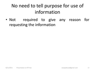 No need to tell purpose for use of
information
• Not required to give any reason for
requesting the information
8/31/2015 17Presentation on RTI Act sanjaydessai@gmail.com
 