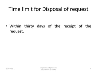 Time limit for Disposal of request
• Within thirty days of the receipt of the
request.
8/31/2015 18
sanjaydessai@gmail.com
presentation on RTI Act
 
