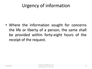 Urgency of information
• Where the information sought for concerns
the life or liberty of a person, the same shall
be provided within forty-eight hours of the
receipt of the request.
8/31/2015 19
sanjaydessai@gmail.com
presentation on RTI Act
 