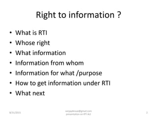 Right to information ?
• What is RTI
• Whose right
• What information
• Information from whom
• Information for what /purpose
• How to get information under RTI
• What next
8/31/2015 2
sanjaydessai@gmail.com
presentation on RTI Act
 
