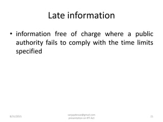 Late information
• information free of charge where a public
authority fails to comply with the time limits
specified
8/31/2015 21
sanjaydessai@gmail.com
presentation on RTI Act
 