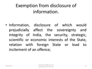Exemption from disclosure of
information.
• Information, disclosure of which would
prejudicially affect the sovereignty and
integrity of India, the security, strategic,
scientific or economic interests of the State,
relation with foreign State or lead to
incitement of an offence;
8/31/2015 22
sanjaydessai@gmail.com
presentation on RTI Act
 