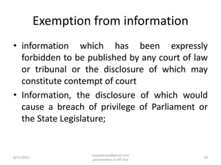 Exemption from information
• information which has been expressly
forbidden to be published by any court of law
or tribunal or the disclosure of which may
constitute contempt of court
• Information, the disclosure of which would
cause a breach of privilege of Parliament or
the State Legislature;
8/31/2015 23
sanjaydessai@gmail.com
presentation on RTI Act
 