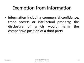 Exemption from information
• information including commercial confidence,
trade secrets or intellectual property, the
disclosure of which would harm the
competitive position of a third party
8/31/2015 24
sanjaydessai@gmail.com
presentation on RTI Act
 