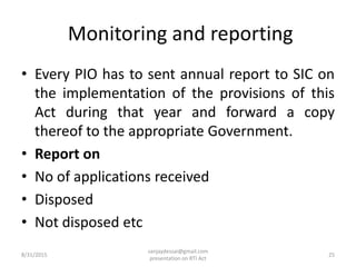 Monitoring and reporting
• Every PIO has to sent annual report to SIC on
the implementation of the provisions of this
Act during that year and forward a copy
thereof to the appropriate Government.
• Report on
• No of applications received
• Disposed
• Not disposed etc
8/31/2015 25
sanjaydessai@gmail.com
presentation on RTI Act
 