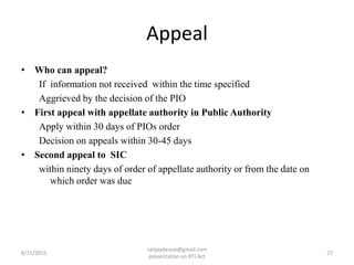 Appeal
• Who can appeal?
If information not received within the time specified
Aggrieved by the decision of the PIO
• First appeal with appellate authority in Public Authority
Apply within 30 days of PIOs order
Decision on appeals within 30-45 days
• Second appeal to SIC
within ninety days of order of appellate authority or from the date on
which order was due
8/31/2015 27
sanjaydessai@gmail.com
presentation on RTI Act
 