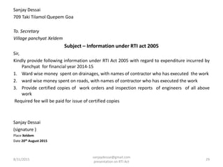 Sanjay Dessai
709 Taki Tilamol Quepem Goa
To. Secretary
Village panchyat Xeldem
Subject – Information under RTI act 2005
Sir,
Kindly provide following information under RTI Act 2005 with regard to expenditure incurred by
Panchyat for financial year 2014-15
1. Ward wise money spent on drainages, with names of contractor who has executed the work
2. ward wise money spent on roads, with names of contractor who has executed the work
3. Provide certified copies of work orders and inspection reports of engineers of all above
work
Required fee will be paid for issue of certified copies
Sanjay Dessai
(signature )
Place Xeldem
Date 20th August 2015
8/31/2015 29
sanjaydessai@gmail.com
presentation on RTI Act
 