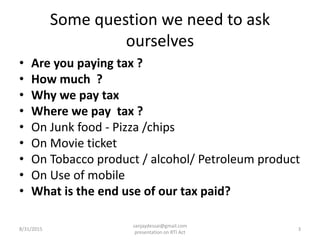 Some question we need to ask
ourselves
• Are you paying tax ?
• How much ?
• Why we pay tax
• Where we pay tax ?
• On Junk food - Pizza /chips
• On Movie ticket
• On Tobacco product / alcohol/ Petroleum product
• On Use of mobile
• What is the end use of our tax paid?
8/31/2015 3
sanjaydessai@gmail.com
presentation on RTI Act
 