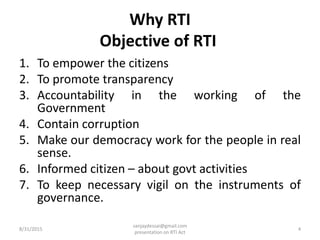 Why RTI
Objective of RTI
1. To empower the citizens
2. To promote transparency
3. Accountability in the working of the
Government
4. Contain corruption
5. Make our democracy work for the people in real
sense.
6. Informed citizen – about govt activities
7. To keep necessary vigil on the instruments of
governance.
8/31/2015 4
sanjaydessai@gmail.com
presentation on RTI Act
 