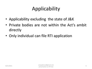 Applicability
• Applicability excluding the state of J&K
• Private bodies are not within the Act's ambit
directly
• Only individual can file RTI application
8/31/2015 6
sanjaydessai@gmail.com
presentation on RTI Act
 