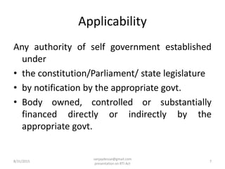 Applicability
Any authority of self government established
under
• the constitution/Parliament/ state legislature
• by notification by the appropriate govt.
• Body owned, controlled or substantially
financed directly or indirectly by the
appropriate govt.
8/31/2015 7
sanjaydessai@gmail.com
presentation on RTI Act
 