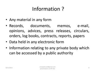 Information ?
• Any material in any form
• Records, documents, memos, e-mail,
opinions, advices, press releases, circulars,
orders, log books, contracts, reports, papers
• Data held in any electronic form
• Information relating to any private body which
can be accessed by a public authority
8/31/2015 8
sanjaydessai@gmail.com
presentation on RTI Act
 