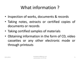 What information ?
• Inspection of works, documents & records
• Taking notes, extracts or certified copies of
documents or records
• Taking certified samples of materials
• Obtaining information in the form of CD, video
cassettes or any other electronic mode or
through printouts
8/31/2015 9
sanjaydessai@gmail.com
presentation on RTI Act
 