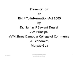 Presentation
on
Right To Information Act 2005
By
Dr. Sanjay P Sawant Dessai
Vice Principal
VVM Shree Damodar College of Commerce
& Economics
Margao Goa
8/31/2015
sanjaydessai@gmail.com
presentation on RTI Act
1
 