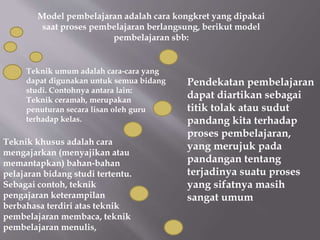 Model pembelajaran adalah cara kongkret yang dipakai
saat proses pembelajaran berlangsung, berikut model
pembelajaran sbb:
Teknik umum adalah cara-cara yang
dapat digunakan untuk semua bidang
studi. Contohnya antara lain:
Teknik ceramah, merupakan
penuturan secara lisan oleh guru
terhadap kelas.
Teknik khusus adalah cara
mengajarkan (menyajikan atau
memantapkan) bahan-bahan
pelajaran bidang studi tertentu.
Sebagai contoh, teknik
pengajaran keterampilan
berbahasa terdiri atas teknik
pembelajaran membaca, teknik
pembelajaran menulis,
Pendekatan pembelajaran
dapat diartikan sebagai
titik tolak atau sudut
pandang kita terhadap
proses pembelajaran,
yang merujuk pada
pandangan tentang
terjadinya suatu proses
yang sifatnya masih
sangat umum
 