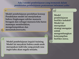Ada 3 model pembelajaran yang termasuk dalam
pendekatan pembelajaran pemrosesan informasi yaitu :
Model pembelajaran perolehan konsep
Pendekatan model ini menjelaskan
bahwa lingkungan sekitar manusia
beragam dan sebagai manusia kita harus
mammpu membedakan,
mengelompokkan dan
menamakansesuatu.
Model
pembelajaran
berfikir induktif
Model ini
merupakan
strategi mengajar
untuk
mengembangkan
keterampilan
berfikir siswa.
Model pembelajaran inquiri training
Model ini meyakini bahwa anak-anak
merupakan individu yang penuh rasa
ingin tahu akan segala sesuatu.
 