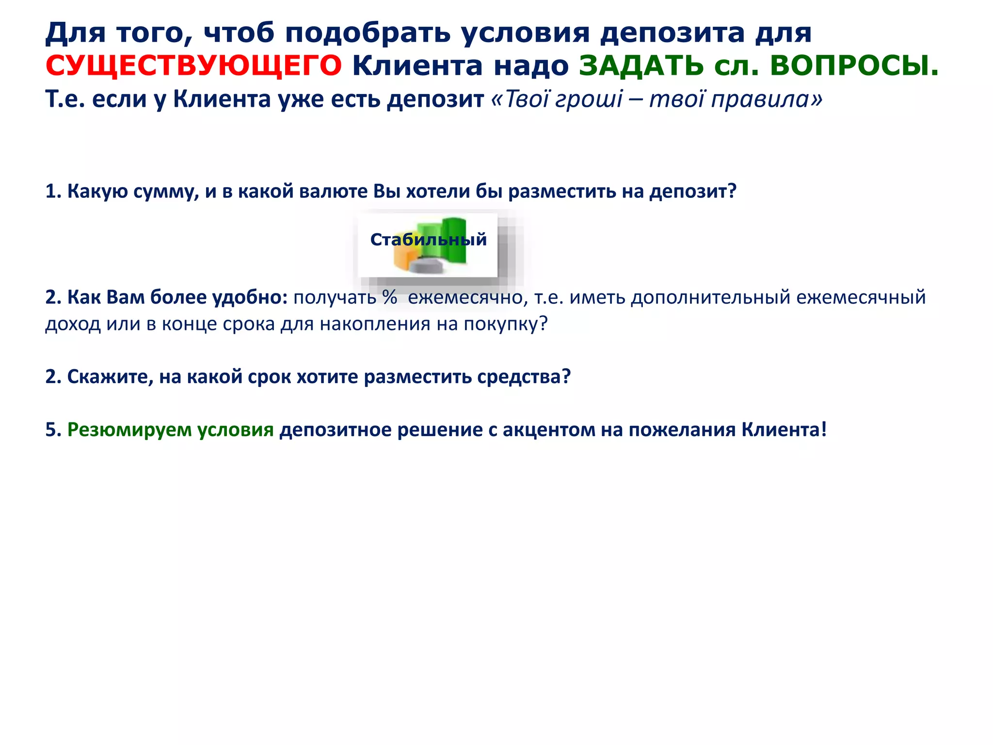 Для того, чтоб подобрать условия депозита для
СУЩЕСТВУЮЩЕГО Клиента надо ЗАДАТЬ сл. ВОПРОСЫ.
Т.е. если у Клиента уже есть депозит «Твої гроші – твої правила»
1. Какую сумму, и в какой валюте Вы хотели бы разместить на депозит?
2. Как Вам более удобно: получать % ежемесячно, т.е. иметь дополнительный ежемесячный
доход или в конце срока для накопления на покупку?
2. Скажите, на какой срок хотите разместить средства?
5. Резюмируем условия депозитное решение с акцентом на пожелания Клиента!
Стабильный
 