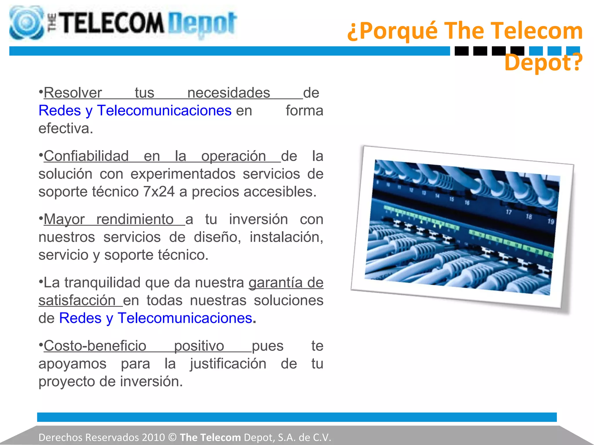 ¿Porqué The Telecom Depot? Derechos Reservados 2010 ©  The Telecom  Depot, S.A. de C.V. Resolver tus necesidades  de  Redes y Telecomunicaciones  en forma efectiva. Confiabilidad en la operación  de la solución con experimentados servicios de soporte técnico 7x24 a precios accesibles. Mayor rendimiento  a tu inversión con nuestros servicios de diseño, instalación, servicio y soporte técnico. La tranquilidad que da nuestra  garantía de satisfacción  en todas nuestras soluciones de  Redes y Telecomunicaciones . Costo-beneficio positivo  pues te apoyamos para la justificación de tu proyecto de inversión. 
