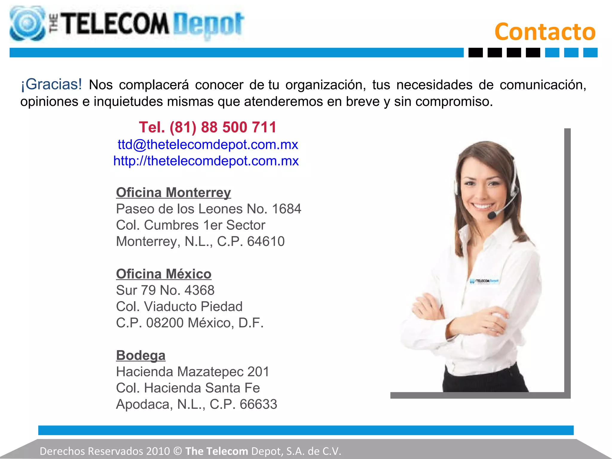 Contacto Derechos Reservados 2010 ©  The Telecom  Depot, S.A. de C.V. Oficina Monterrey Paseo de los Leones No. 1684 Col. Cumbres 1er Sector Monterrey, N.L., C.P. 64610   Oficina México Sur 79 No. 4368 Col. Viaducto Piedad C.P. 08200 México, D.F.   Bodega Hacienda Mazatepec 201 Col. Hacienda Santa Fe Apodaca, N.L., C.P. 66633 ¡Gracias!  Nos complacerá conocer de tu organización, tus necesidades de comunicación, opiniones e inquietudes mismas que atenderemos en breve y sin compromiso. Tel.   (81) 88 500 711 [email_address] http://thetelecomdepot.com.mx   