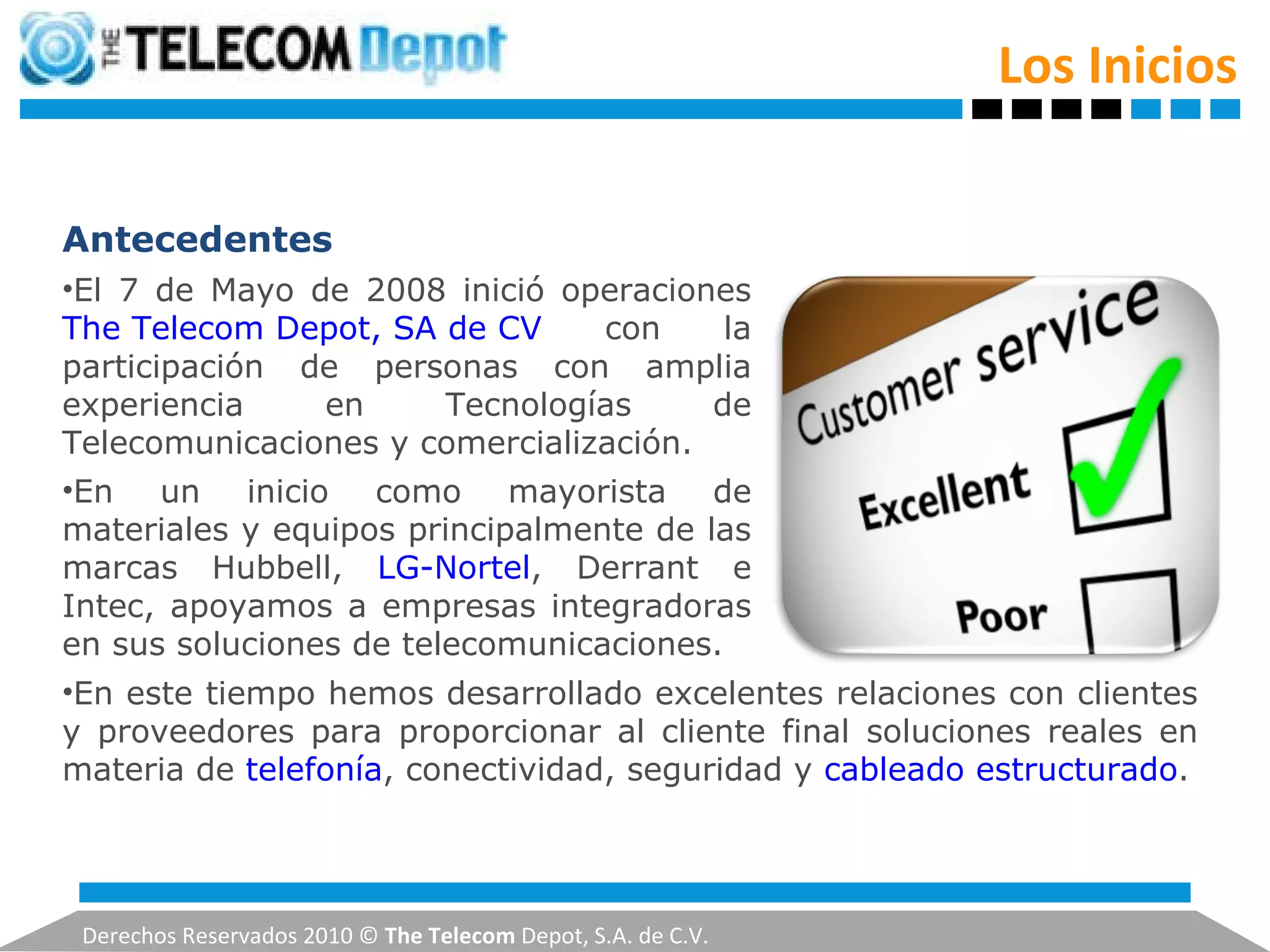 Los Inicios Derechos Reservados 2010 ©  The Telecom  Depot, S.A. de C.V. Antecedentes El 7 de Mayo de 2008 inició operaciones  The Telecom Depot, SA de CV  con la participación de personas con amplia experiencia en Tecnologías de Telecomunicaciones y comercialización. En un inicio como mayorista de materiales y equipos principalmente de las marcas Hubbell,  LG-Nortel , Derrant e Intec, apoyamos a empresas integradoras en sus soluciones de telecomunicaciones. En este tiempo hemos desarrollado excelentes relaciones con clientes y proveedores para proporcionar al cliente final soluciones reales en materia de  telefonía , conectividad, seguridad y  cableado estructurado . 