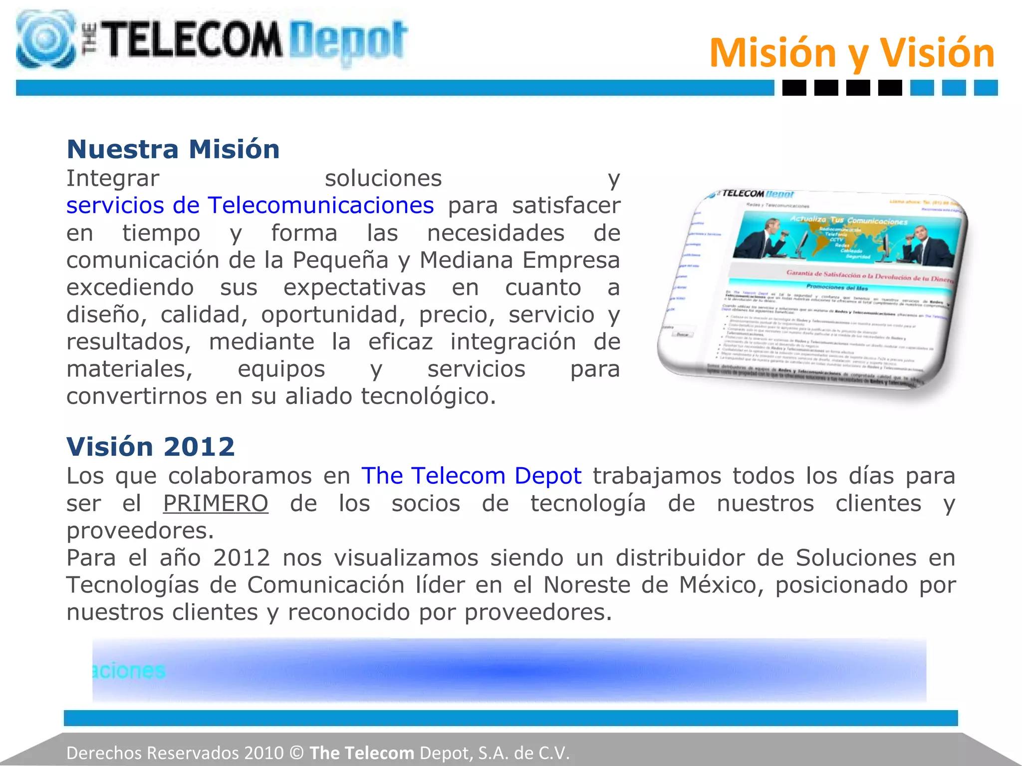 Misión y Visión Derechos Reservados 2010 ©  The Telecom  Depot, S.A. de C.V. Nuestra Misión Integrar soluciones y  servicios de Telecomunicaciones   para satisfacer en tiempo y forma las necesidades de comunicación de la Pequeña y Mediana Empresa excediendo sus expectativas en cuanto a diseño, calidad, oportunidad, precio, servicio y resultados, mediante la eficaz integración de materiales, equipos y servicios para convertirnos en su aliado tecnológico. Visión 2012 Los que colaboramos en  The Telecom Depot   trabajamos todos los días para ser el  PRIMERO  de los socios de tecnología de nuestros clientes y proveedores. Para el año 2012 nos visualizamos siendo un distribuidor de Soluciones en Tecnologías de Comunicación líder en el Noreste de México, posicionado por nuestros clientes y reconocido por proveedores. 