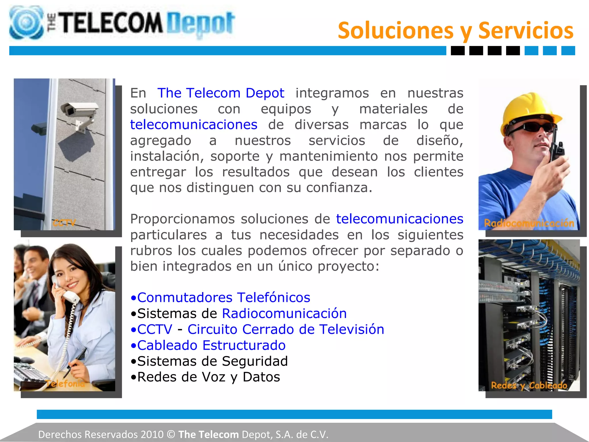 Soluciones y Servicios Derechos Reservados 2010 ©  The Telecom  Depot, S.A. de C.V. En  The Telecom Depot   integramos en nuestras soluciones con equipos y materiales de  telecomunicaciones  de diversas marcas lo que agregado a nuestros servicios de diseño, instalación, soporte y mantenimiento nos permite entregar los resultados que desean los clientes que nos distinguen con su confianza.   Proporcionamos soluciones de  telecomunicaciones  particulares a tus necesidades en los siguientes rubros los cuales podemos ofrecer por separado o bien integrados en un único proyecto: Conmutadores Telefónicos   Sistemas de  Radiocomunicación   CCTV  -  Circuito Cerrado de Televisión   Cableado Estructurado   Sistemas de Seguridad  Redes de Voz y Datos 