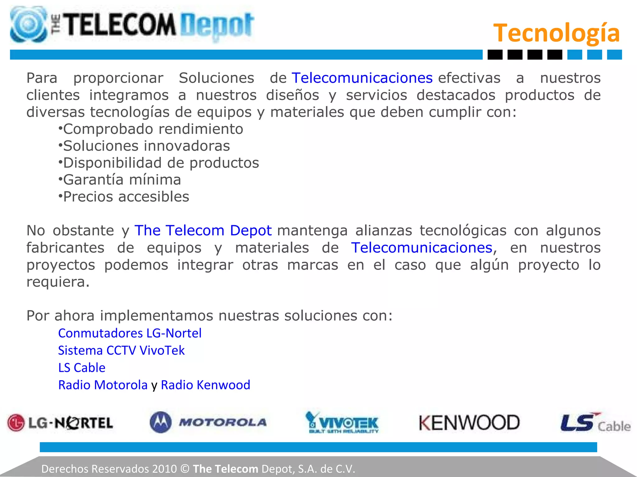 Tecnología Derechos Reservados 2010 ©  The Telecom  Depot, S.A. de C.V. Para proporcionar Soluciones de  Telecomunicaciones  efectivas a nuestros clientes integramos a nuestros diseños y servicios destacados productos de diversas tecnologías de equipos y materiales que deben cumplir con: Comprobado rendimiento Soluciones innovadoras Disponibilidad de productos Garantía mínima Precios accesibles No obstante y  The Telecom Depot  mantenga alianzas tecnológicas con algunos fabricantes de equipos y materiales de  Telecomunicaciones , en nuestros proyectos podemos integrar otras marcas en el caso que algún proyecto lo requiera. Por ahora implementamos nuestras soluciones con: Conmutadores LG-Nortel   Sistema CCTV VivoTek   LS Cable   Radio Motorola  y  Radio Kenwood   
