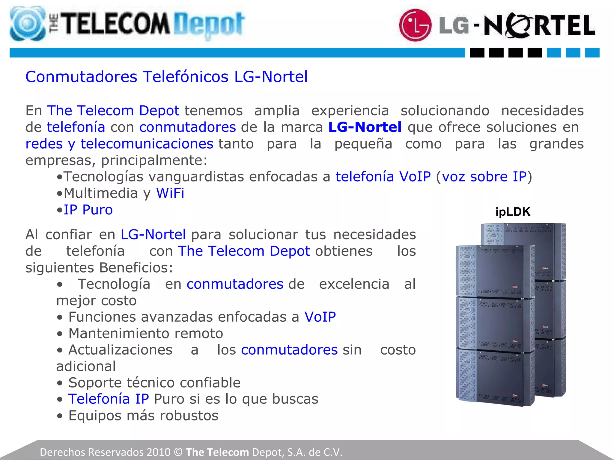 Derechos Reservados 2010 ©  The Telecom  Depot, S.A. de C.V. Conmutadores Telefónicos LG-Nortel En  The Telecom Depot  tenemos amplia experiencia solucionando necesidades de  telefonía  con  conmutadores   de la marca  LG-Nortel  que ofrece soluciones en  redes y telecomunicaciones  tanto para la pequeña como para las grandes empresas, principalmente: • Tecnologías vanguardistas enfocadas a  telefonía VoIP  ( voz sobre IP ) • Multimedia y  WiFi • IP Puro Al confiar en  LG-Nortel  para solucionar tus necesidades de telefonía con  The Telecom Depot  obtienes los siguientes Beneficios: •  Tecnología en  conmutadores   de excelencia al mejor costo  •  Funciones avanzadas enfocadas a  VoIP •  Mantenimiento remoto •  Actualizaciones a los  conmutadores   sin costo adicional •  Soporte técnico confiable •  Telefonía IP  Puro si es lo que buscas •  Equipos más robustos ipLDK 