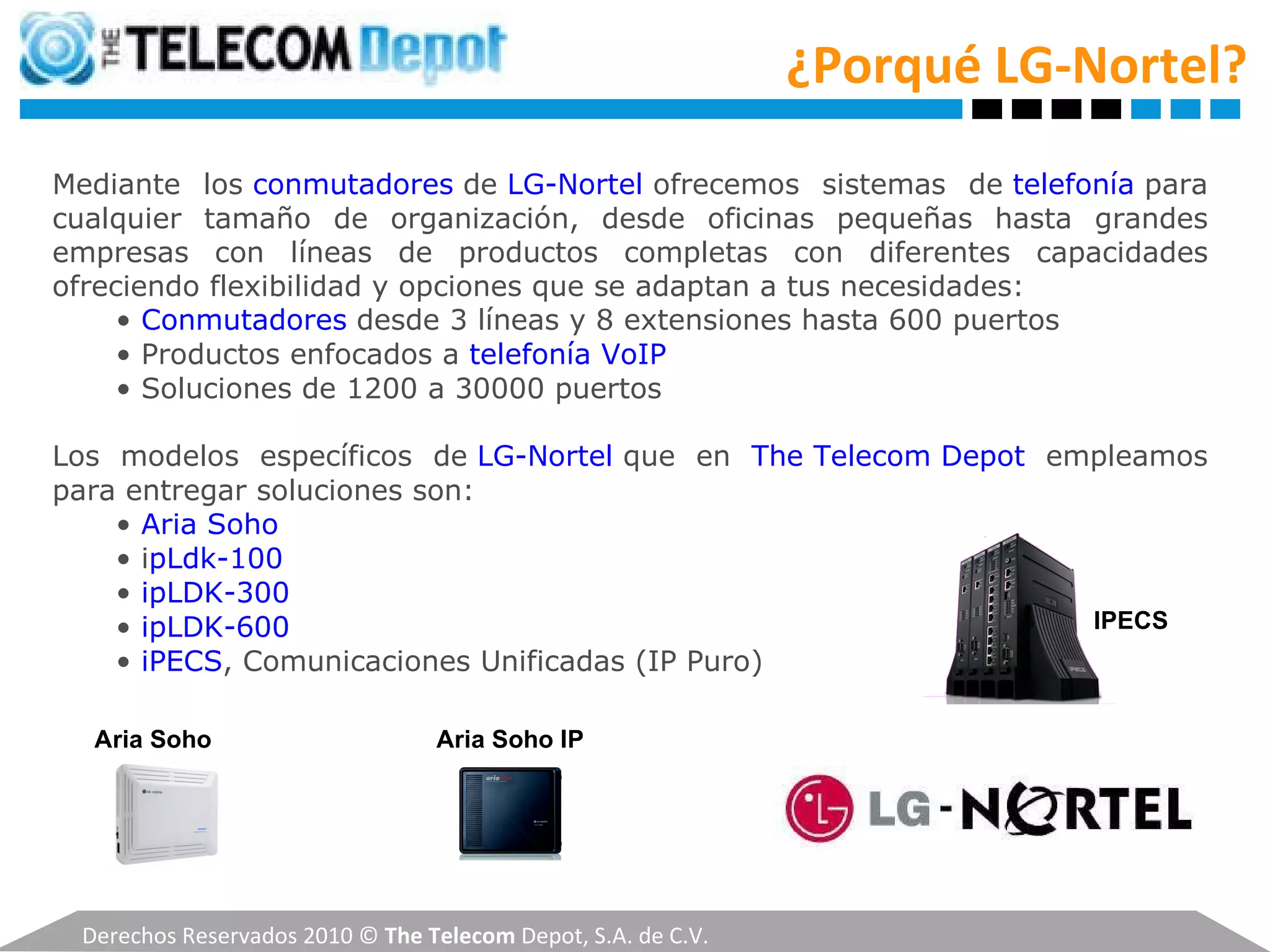 Derechos Reservados 2010 ©  The Telecom  Depot, S.A. de C.V. Mediante los  conmutadores   de  LG-Nortel  ofrecemos sistemas de  telefonía  para cualquier tamaño de organización, desde oficinas pequeñas hasta grandes empresas con líneas de productos completas con diferentes capacidades ofreciendo flexibilidad y opciones que se adaptan a tus necesidades: •  Conmutadores   desde 3 líneas y 8 extensiones hasta 600 puertos •  Productos enfocados a  telefonía VoIP •  Soluciones de 1200 a 30000 puertos Los modelos específicos de  LG-Nortel  que en  The Telecom Depot  empleamos para entregar soluciones son: •  Aria Soho •  i pLdk-100 •  ipLDK-300 •  ipLDK-600 •  iPECS , Comunicaciones Unificadas (IP Puro) ¿Porqué LG-Nortel? Aria Soho IPECS Aria Soho IP 