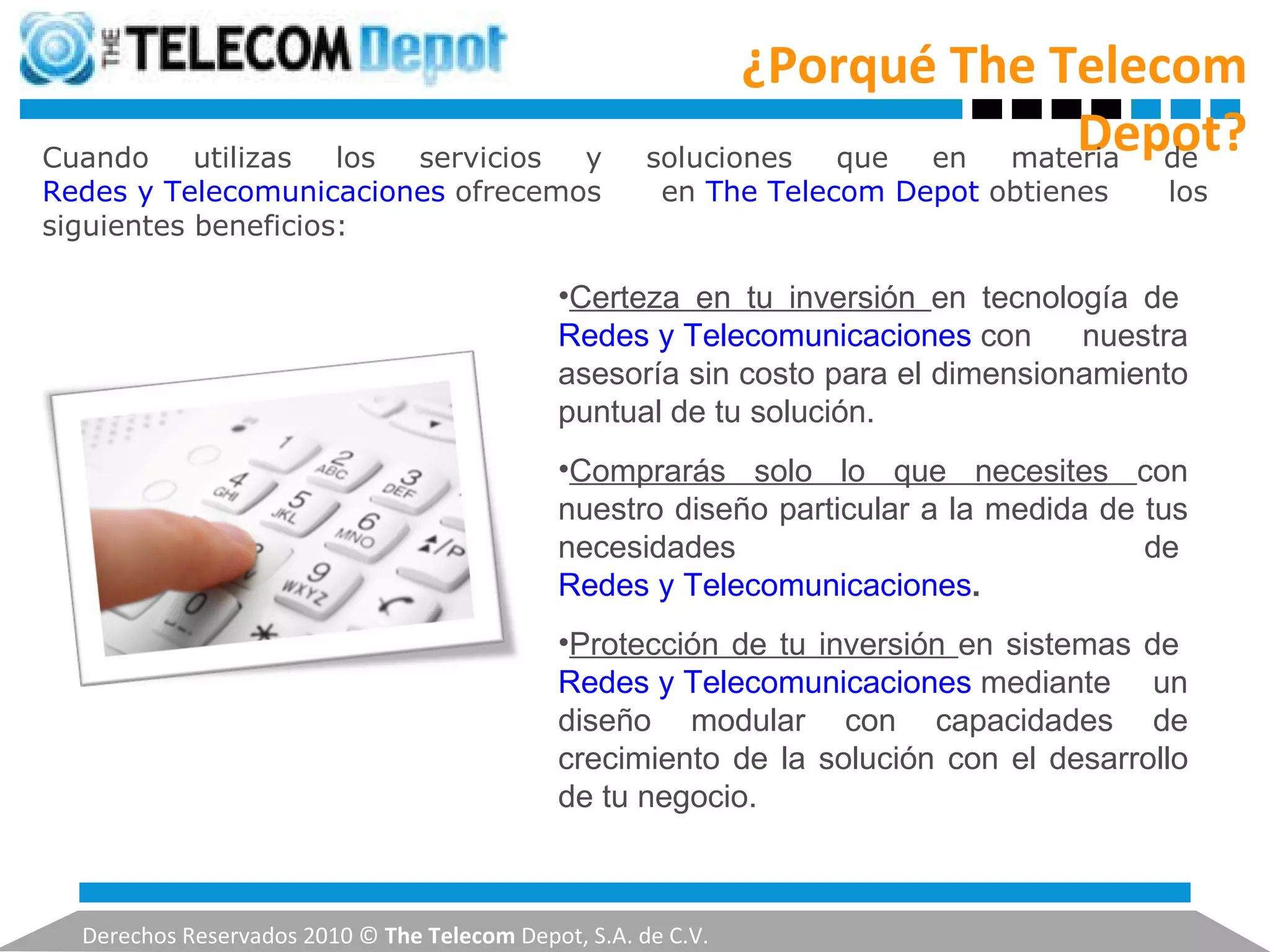 ¿Porqué The Telecom Depot? Derechos Reservados 2010 ©  The Telecom  Depot, S.A. de C.V. Cuando utilizas los servicios y soluciones que en materia de  Redes y Telecomunicaciones  ofrecemos en  The Telecom Depot  obtienes los siguientes beneficios: Certeza en tu inversión  en tecnología de  Redes y Telecomunicaciones  con nuestra asesoría sin costo para el dimensionamiento puntual de tu solución. Comprarás solo lo que necesites  con nuestro diseño particular a la medida de tus necesidades de  Redes y Telecomunicaciones . Protección de tu inversión  en sistemas de  Redes y Telecomunicaciones  mediante un diseño modular con capacidades de crecimiento de la solución con el desarrollo de tu negocio. 