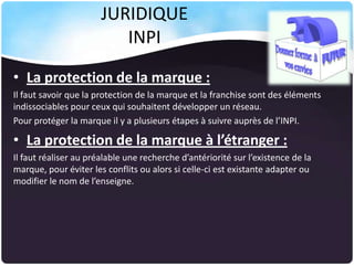 JURIDIQUE
INPI
• La protection de la marque :
Il faut savoir que la protection de la marque et la franchise sont des éléments
indissociables pour ceux qui souhaitent développer un réseau.
Pour protéger la marque il y a plusieurs étapes à suivre auprès de l’INPI.

• La protection de la marque à l’étranger :
Il faut réaliser au préalable une recherche d’antériorité sur l’existence de la
marque, pour éviter les conflits ou alors si celle-ci est existante adapter ou
modifier le nom de l’enseigne.

 