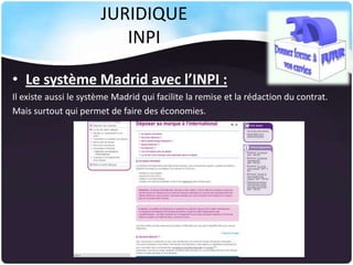 JURIDIQUE
INPI
• Le système Madrid avec l’INPI :
Il existe aussi le système Madrid qui facilite la remise et la rédaction du contrat.
Mais surtout qui permet de faire des économies.

 