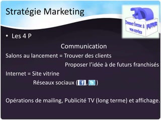 Stratégie Marketing
• Les 4 P
Communication
Salons au lancement = Trouver des clients
Proposer l’idée à de futurs franchisés
Internet = Site vitrine
Réseaux sociaux ( , )
Opérations de mailing, Publicité TV (long terme) et affichage.

 