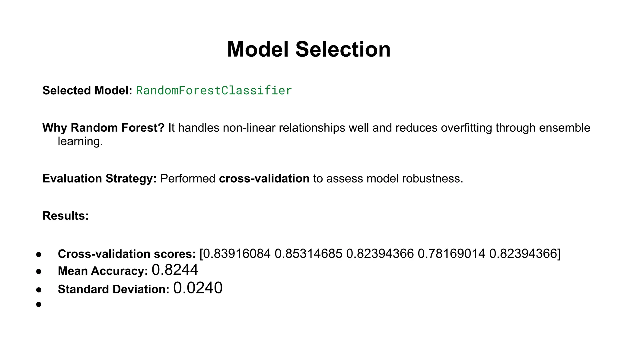 Model Selection
Selected Model: RandomForestClassifier
Why Random Forest? It handles non-linear relationships well and reduces overfitting through ensemble
learning.
Evaluation Strategy: Performed cross-validation to assess model robustness.
Results:
● Cross-validation scores: [0.83916084 0.85314685 0.82394366 0.78169014 0.82394366]
● Mean Accuracy: 0.8244
● Standard Deviation: 0.0240
●
 