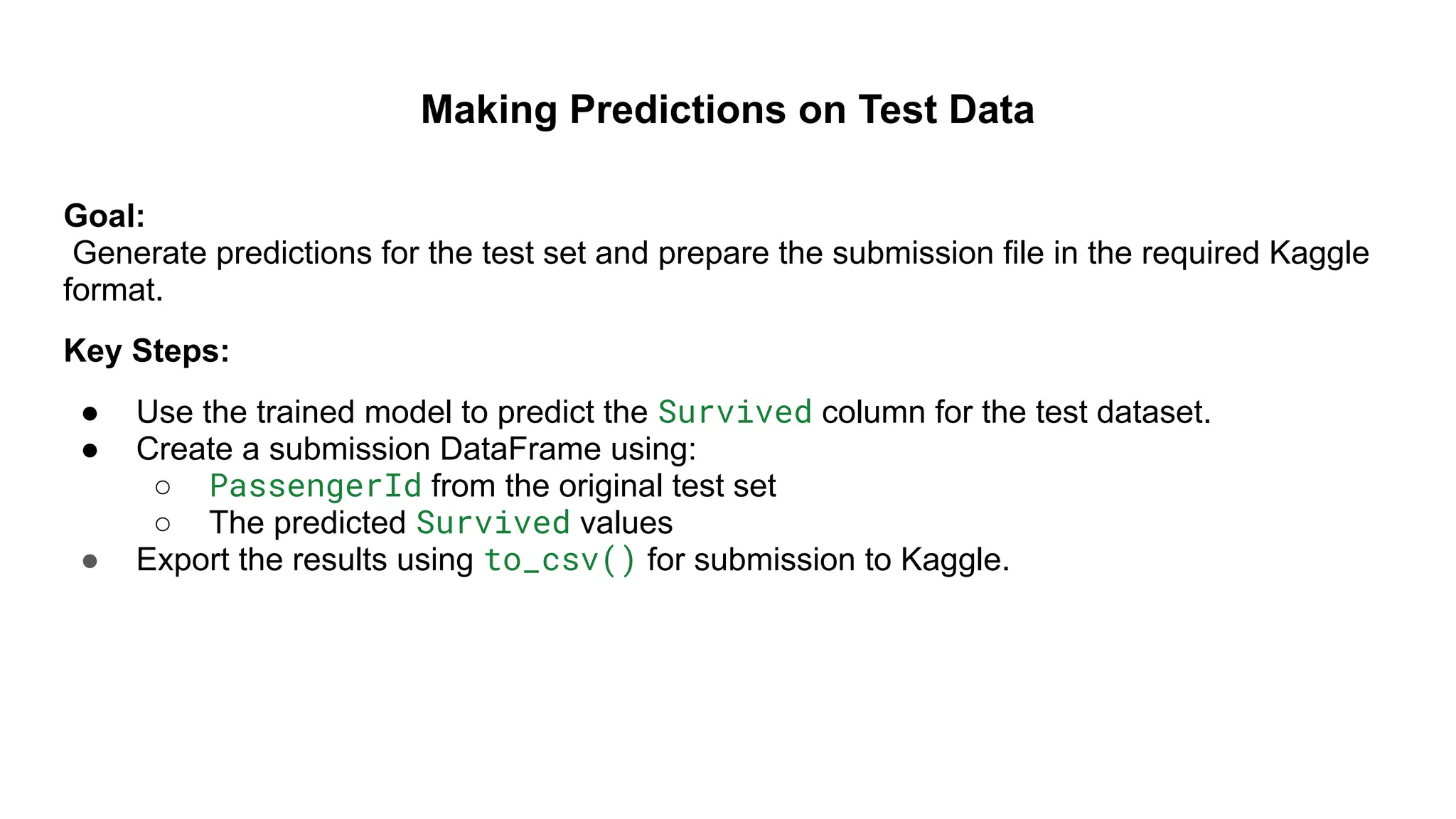 Making Predictions on Test Data
Goal:
Generate predictions for the test set and prepare the submission file in the required Kaggle
format.
Key Steps:
● Use the trained model to predict the Survived column for the test dataset.
● Create a submission DataFrame using:
○ PassengerId from the original test set
○ The predicted Survived values
● Export the results using to_csv() for submission to Kaggle.
 
