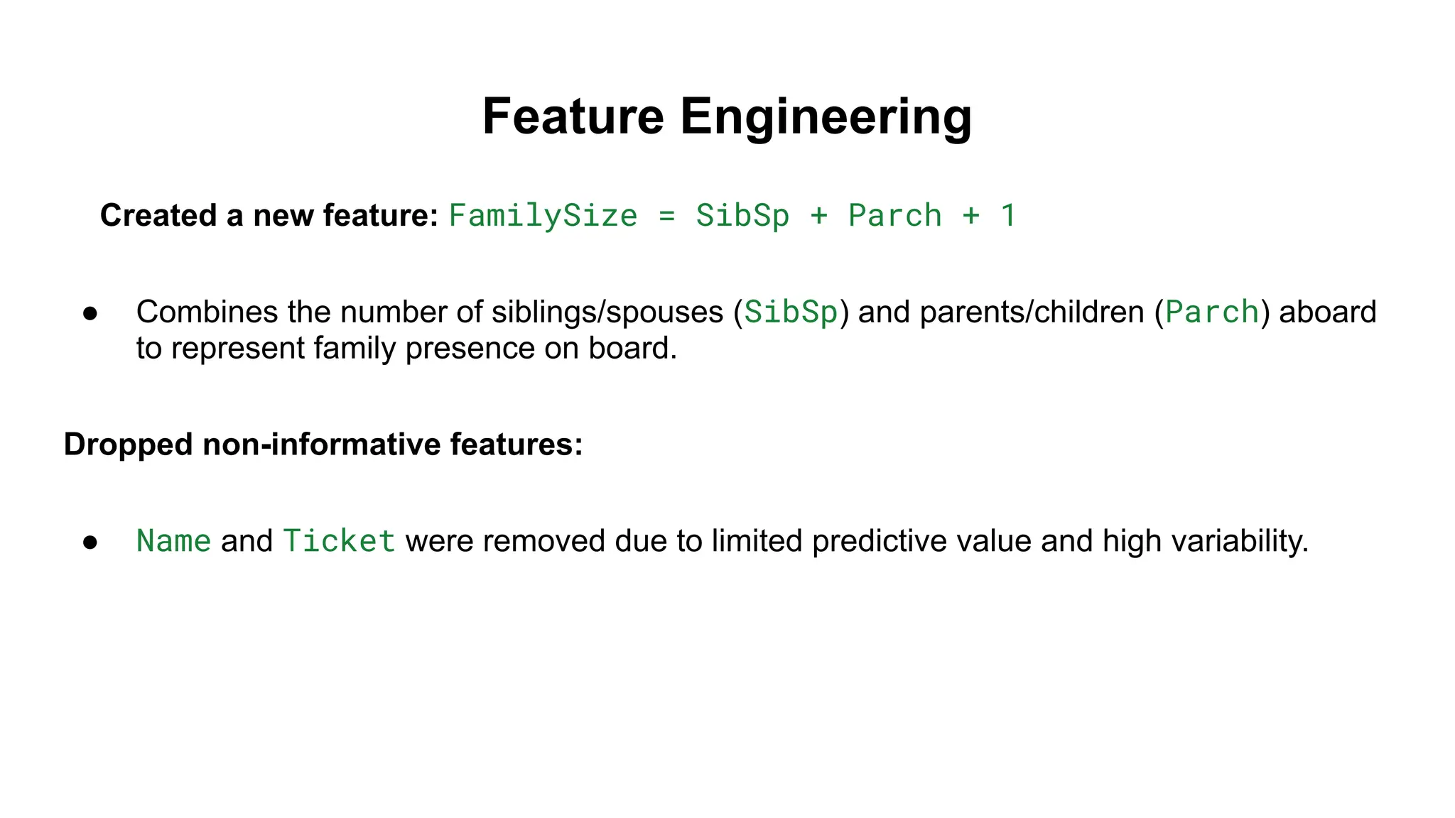 Feature Engineering
Created a new feature: FamilySize = SibSp + Parch + 1
● Combines the number of siblings/spouses (SibSp) and parents/children (Parch) aboard
to represent family presence on board.
Dropped non-informative features:
● Name and Ticket were removed due to limited predictive value and high variability.
 