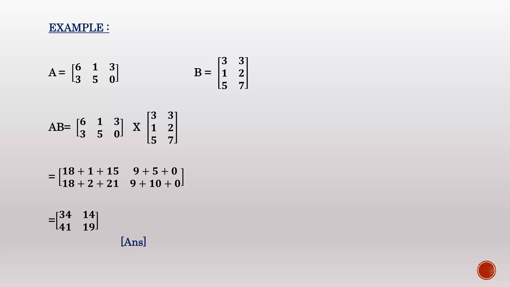 EXAMPLE :
A =
𝟔 𝟏 𝟑
𝟑 𝟓 𝟎
B =
𝟑 𝟑
𝟏 𝟐
𝟓 𝟕
AB=
𝟔 𝟏 𝟑
𝟑 𝟓 𝟎
X
𝟑 𝟑
𝟏 𝟐
𝟓 𝟕
=
𝟏𝟖 + 𝟏 + 𝟏𝟓 𝟗 + 𝟓 + 𝟎
𝟏𝟖 + 𝟐 + 𝟐𝟏 𝟗 + 𝟏𝟎 + 𝟎
=
𝟑𝟒 𝟏𝟒
𝟒𝟏 𝟏𝟗
[Ans]
 