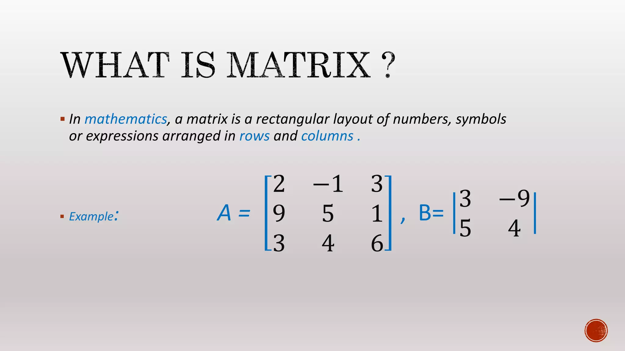 In mathematics, a matrix is a rectangular layout of numbers, symbols
or expressions arranged in rows and columns .
 Example: A =
2 −1 3
9 5 1
3 4 6
, B=
3 −9
5 4
 