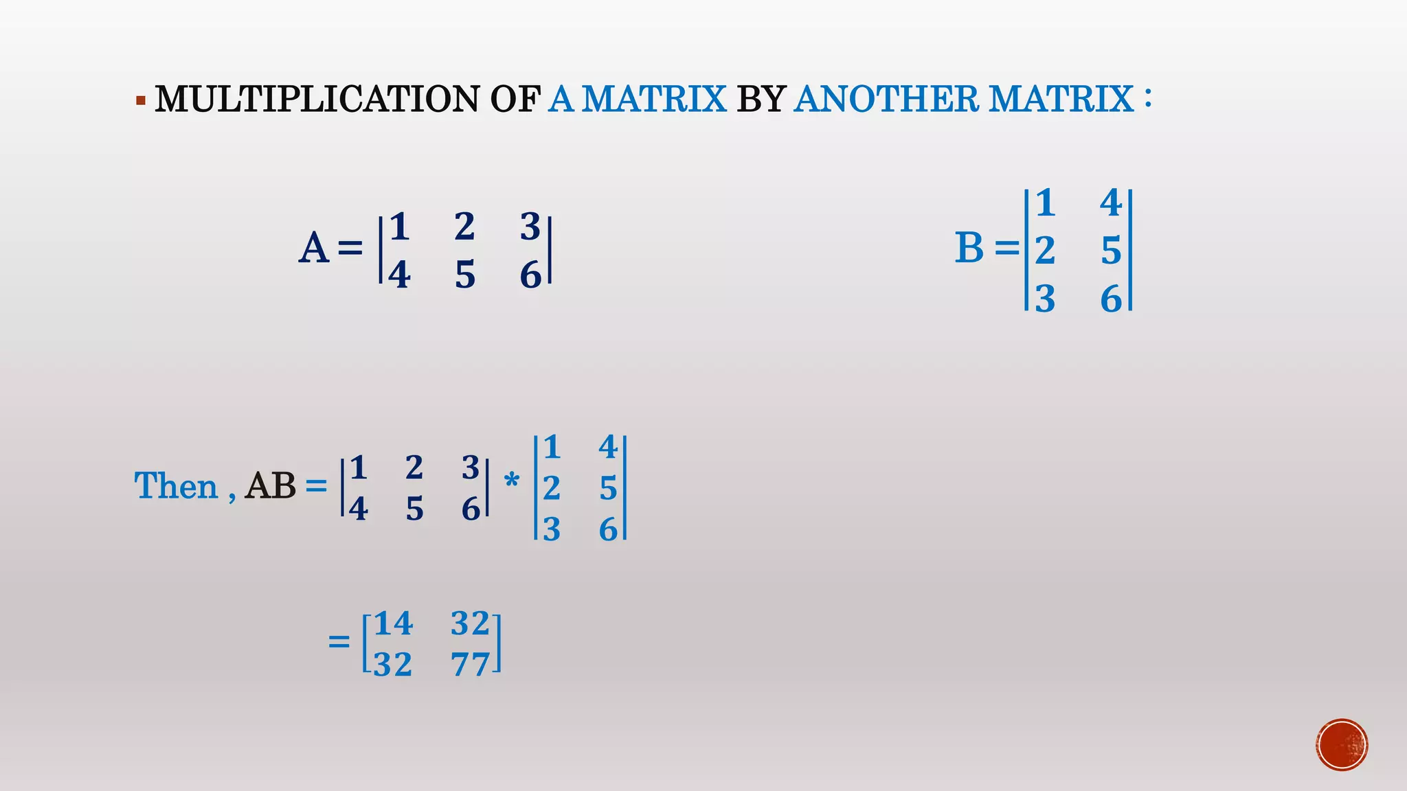  MULTIPLICATION OF A MATRIX BY ANOTHER MATRIX :
A =
𝟏 𝟐 𝟑
𝟒 𝟓 𝟔
B =
𝟏 𝟒
𝟐 𝟓
𝟑 𝟔
Then , AB =
𝟏 𝟐 𝟑
𝟒 𝟓 𝟔
*
𝟏 𝟒
𝟐 𝟓
𝟑 𝟔
=
𝟏𝟒 𝟑𝟐
𝟑𝟐 𝟕𝟕
 